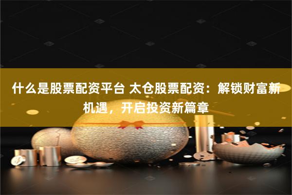 什么是股票配资平台 太仓股票配资：解锁财富新机遇，开启投资新篇章