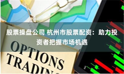 股票操盘公司 杭州市股票配资：助力投资者把握市场机遇