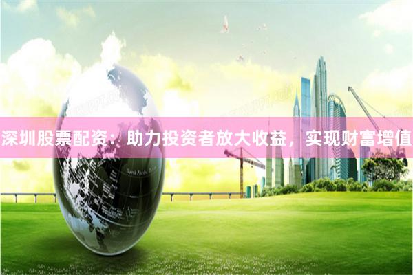 深圳股票配资：助力投资者放大收益，实现财富增值