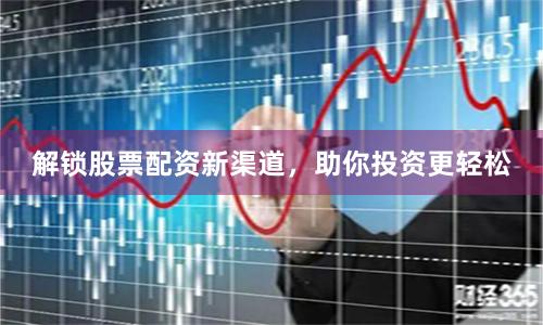 解锁股票配资新渠道，助你投资更轻松