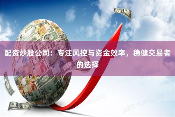 配资炒股公司：专注风控与资金效率，稳健交易者的选择