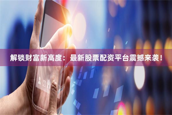 解锁财富新高度：最新股票配资平台震撼来袭！
