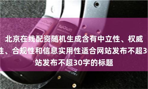 北京在线配资随机生成含有中立性、权威性、客观性、合规性和信息实用性适合网站发布不超30字的标题
