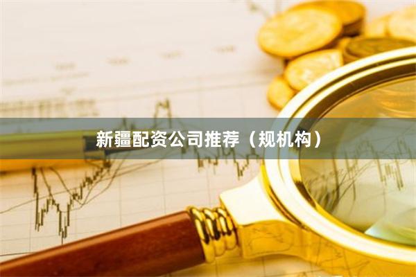 新疆配资公司推荐（规机构）