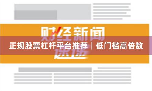 正规股票杠杆平台推荐｜低门槛高倍数